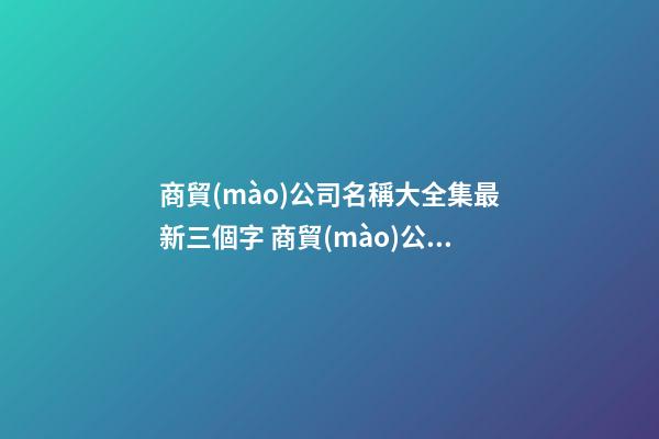 商貿(mào)公司名稱大全集最新三個字 商貿(mào)公司取名字大全-第1張-公司起名-玄機派